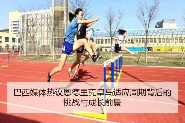 巴西媒体热议恩德里克皇马适应周期背后的挑战与成长前景