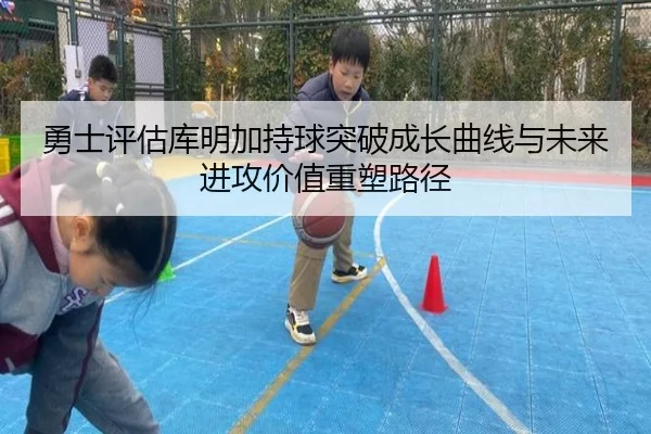 勇士评估库明加持球突破成长曲线与未来进攻价值重塑路径