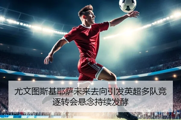 尤文图斯基耶萨未来去向引发英超多队竞逐转会悬念持续发酵